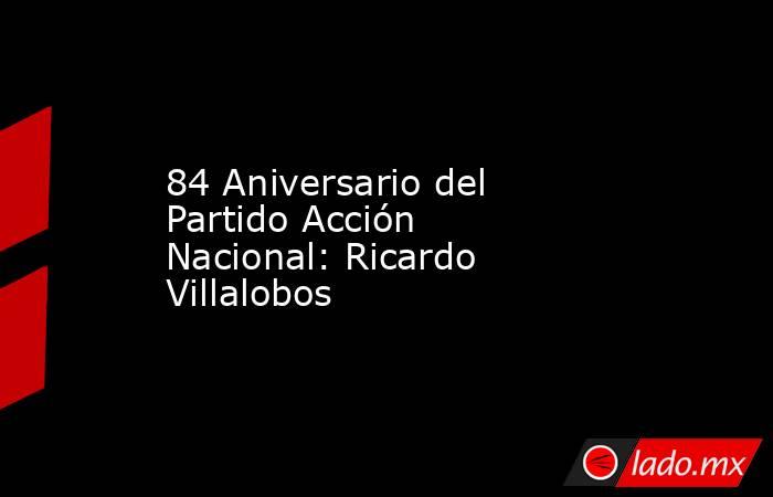 84 Aniversario del Partido Acción Nacional: Ricardo Villalobos. Noticias en tiempo real