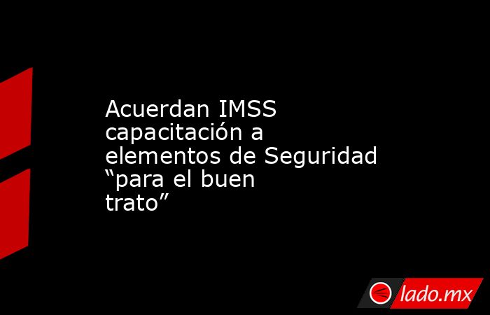 Acuerdan IMSS capacitación a elementos de Seguridad “para el buen trato”. Noticias en tiempo real