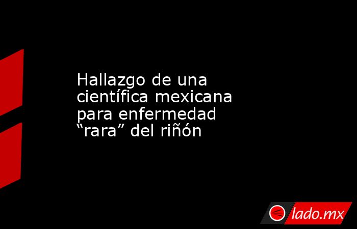 Hallazgo de una científica mexicana para enfermedad “rara” del riñón. Noticias en tiempo real