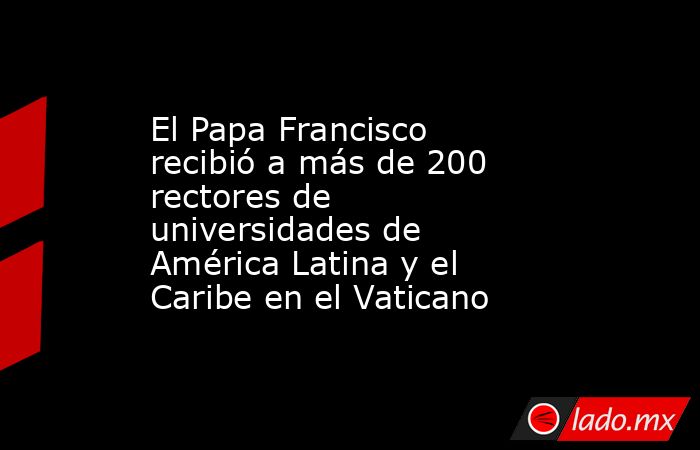 El Papa Francisco recibió a más de 200 rectores de universidades de América Latina y el Caribe en el Vaticano. Noticias en tiempo real