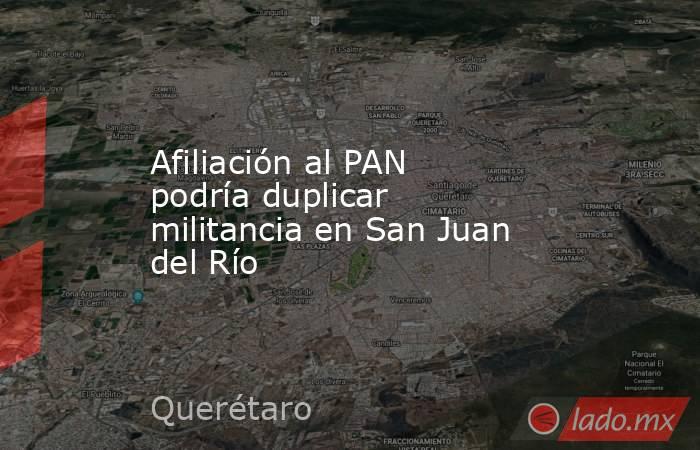 Afiliación al PAN podría duplicar militancia en San Juan del Río. Noticias en tiempo real