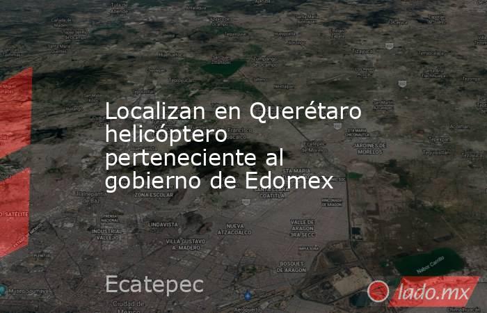Localizan en Querétaro helicóptero perteneciente al gobierno de Edomex. Noticias en tiempo real