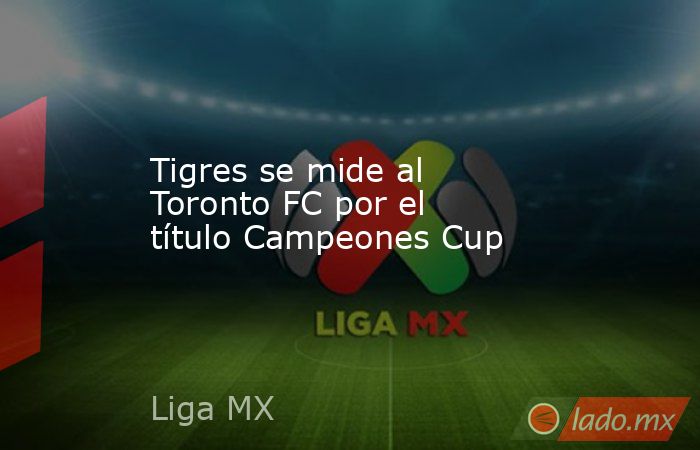 Tigres se mide al Toronto FC por el título Campeones Cup. Noticias en tiempo real