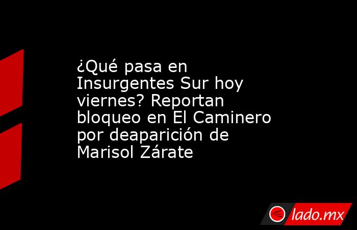 ¿Qué pasa en Insurgentes Sur hoy viernes? Reportan bloqueo en El Caminero por deaparición de Marisol Zárate. Noticias en tiempo real