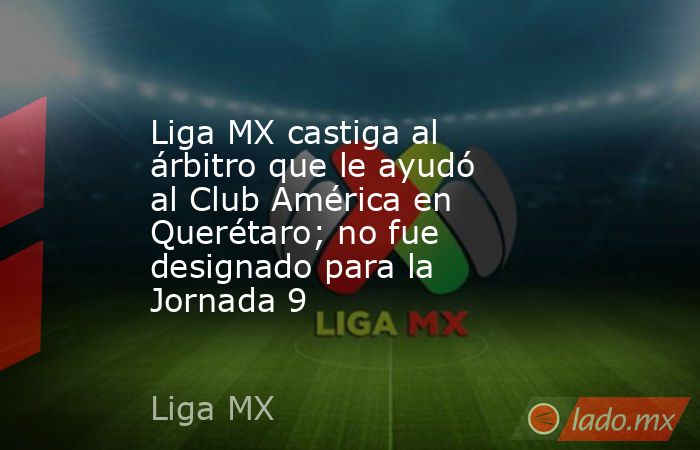 Liga MX castiga al árbitro que le ayudó al Club América en Querétaro; no fue designado para la Jornada 9. Noticias en tiempo real