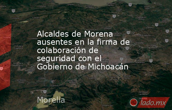 Alcaldes de Morena ausentes en la firma de colaboración de seguridad con el Gobierno de Michoacán. Noticias en tiempo real