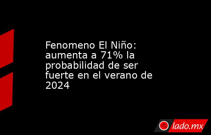 Fenomeno El Niño: aumenta a 71% la probabilidad de ser fuerte en el verano de 2024. Noticias en tiempo real