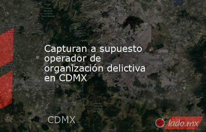 Capturan a supuesto operador de organización delictiva en CDMX. Noticias en tiempo real