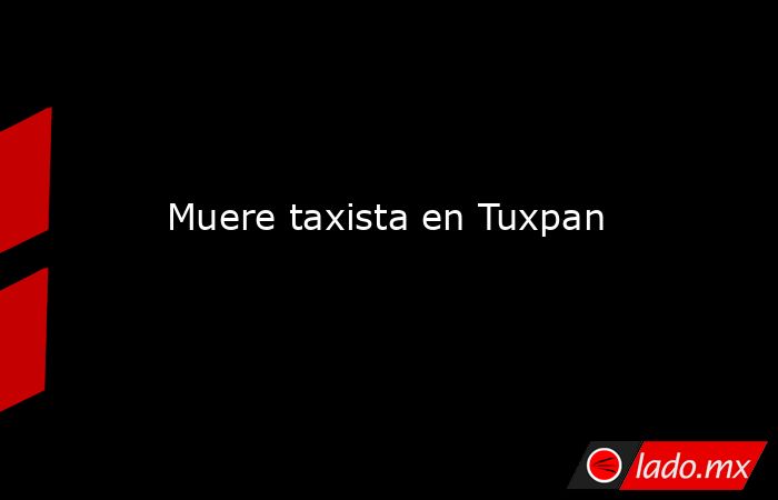 Muere taxista en Tuxpan. Noticias en tiempo real