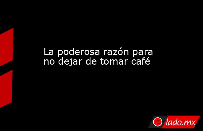 La poderosa razón para no dejar de tomar café. Noticias en tiempo real