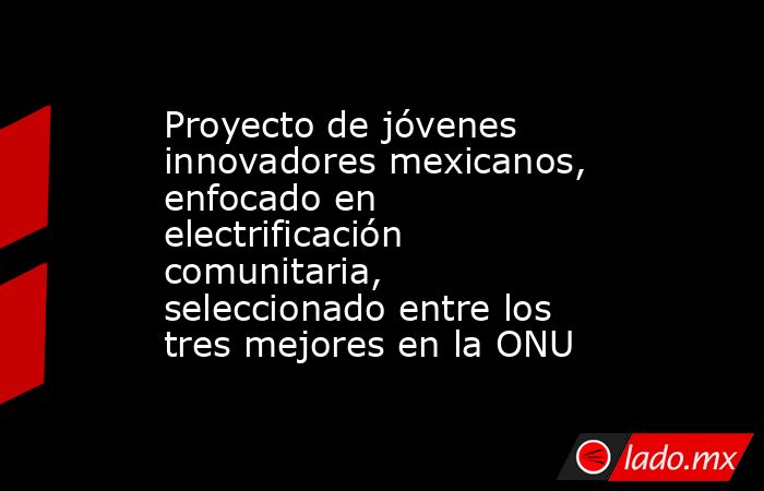 Proyecto de jóvenes innovadores mexicanos, enfocado en electrificación comunitaria, seleccionado entre los tres mejores en la ONU. Noticias en tiempo real
