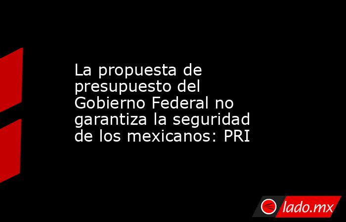 La propuesta de presupuesto del Gobierno Federal no garantiza la seguridad de los mexicanos: PRI. Noticias en tiempo real