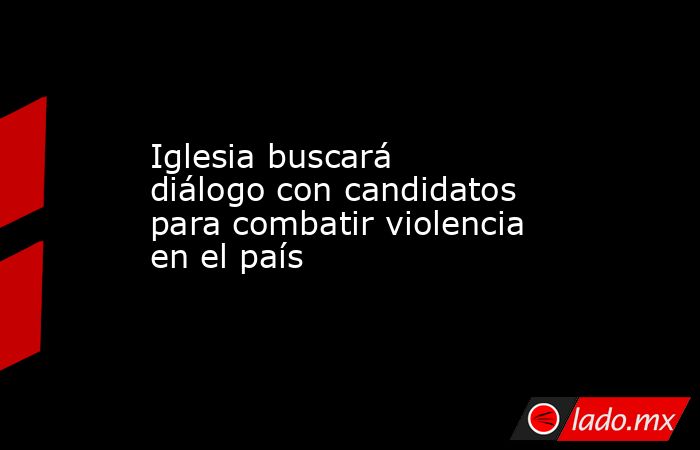 Iglesia buscará diálogo con candidatos para combatir violencia en el país. Noticias en tiempo real