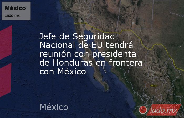 Jefe de Seguridad Nacional de EU tendrá reunión con presidenta de Honduras en frontera con México. Noticias en tiempo real
