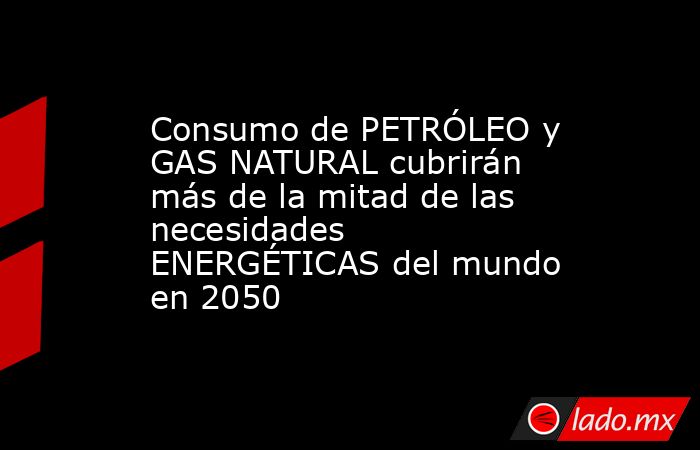 Consumo de PETRÓLEO y GAS NATURAL cubrirán más de la mitad de las necesidades ENERGÉTICAS del mundo en 2050. Noticias en tiempo real