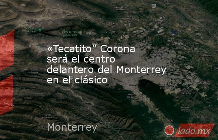 «Tecatito” Corona será el centro delantero del Monterrey en el clásico. Noticias en tiempo real