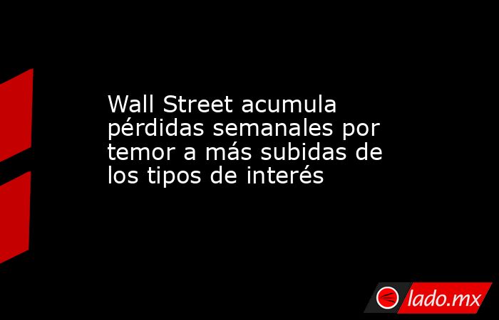Wall Street acumula pérdidas semanales por temor a más subidas de los tipos de interés. Noticias en tiempo real
