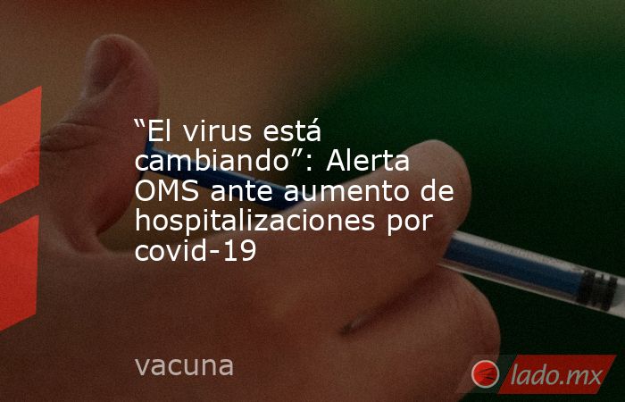 “El virus está cambiando”: Alerta OMS ante aumento de hospitalizaciones por covid-19. Noticias en tiempo real