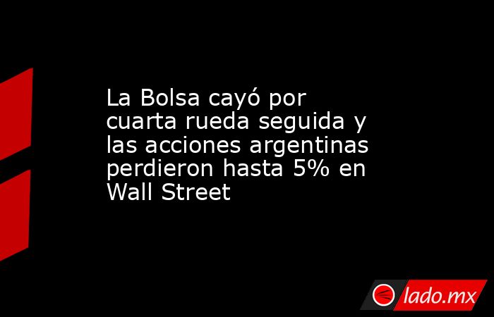 La Bolsa cayó por cuarta rueda seguida y las acciones argentinas perdieron hasta 5% en Wall Street. Noticias en tiempo real
