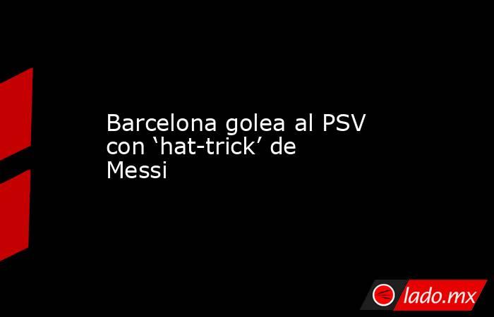 Barcelona golea al PSV con ‘hat-trick’ de Messi. Noticias en tiempo real