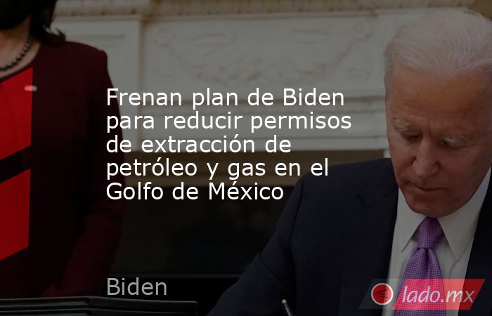 Frenan plan de Biden para reducir permisos de extracción de petróleo y gas en el Golfo de México. Noticias en tiempo real