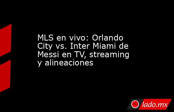 MLS en vivo: Orlando City vs. Inter Miami de Messi en TV, streaming y alineaciones. Noticias en tiempo real