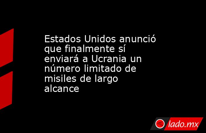 Estados Unidos anunció que finalmente sí enviará a Ucrania un número limitado de misiles de largo alcance. Noticias en tiempo real
