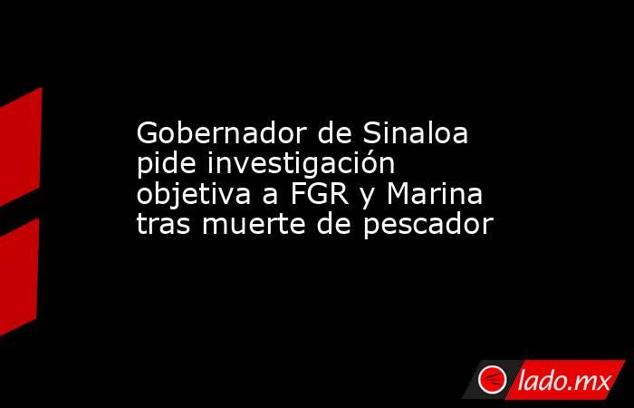 Gobernador de Sinaloa pide investigación objetiva a FGR y Marina tras muerte de pescador. Noticias en tiempo real