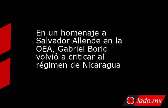 En un homenaje a Salvador Allende en la OEA, Gabriel Boric volvió a criticar al régimen de Nicaragua. Noticias en tiempo real