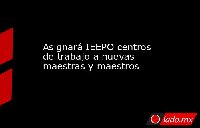 Asignará IEEPO centros de trabajo a nuevas maestras y maestros. Noticias en tiempo real