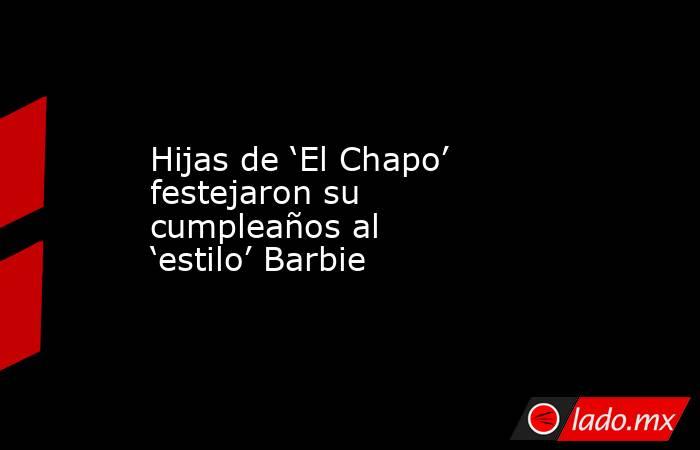 Hijas de ‘El Chapo’ festejaron su cumpleaños al ‘estilo’ Barbie. Noticias en tiempo real