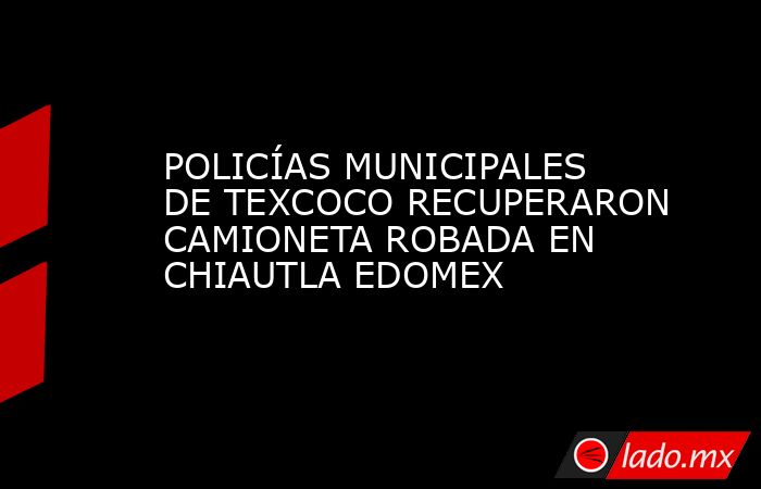 POLICÍAS MUNICIPALES DE TEXCOCO RECUPERARON CAMIONETA ROBADA EN CHIAUTLA EDOMEX. Noticias en tiempo real