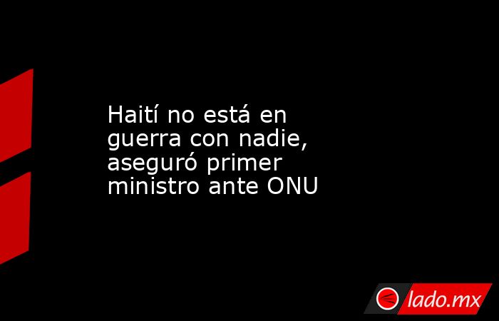 Haití no está en guerra con nadie, aseguró primer ministro ante ONU. Noticias en tiempo real