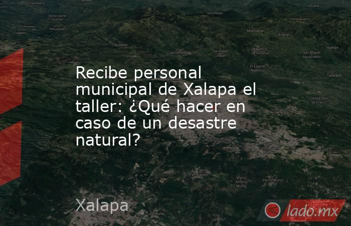 Recibe personal municipal de Xalapa el taller: ¿Qué hacer en caso de un desastre natural?. Noticias en tiempo real