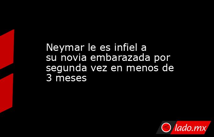 Neymar le es infiel a su novia embarazada por segunda vez en menos de 3 meses. Noticias en tiempo real