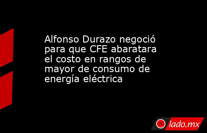 Alfonso Durazo negoció para que CFE abaratara el costo en rangos de mayor de consumo de energía eléctrica. Noticias en tiempo real
