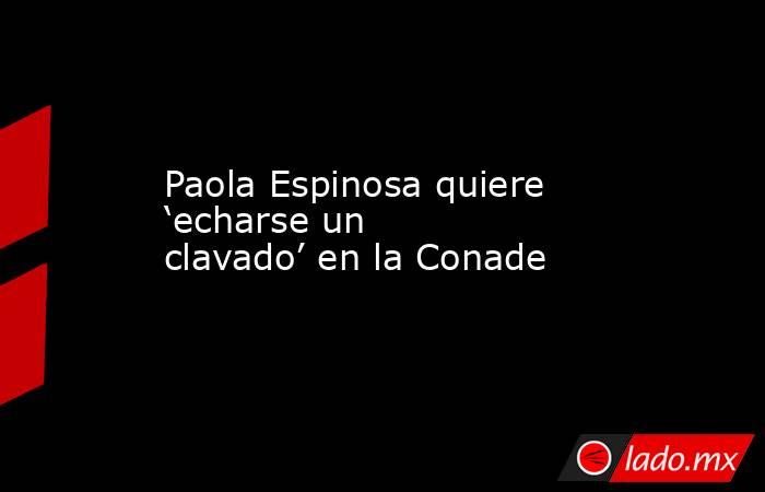Paola Espinosa quiere ‘echarse un clavado’ en la Conade. Noticias en tiempo real