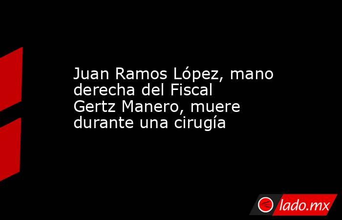 Juan Ramos López, mano derecha del Fiscal Gertz Manero, muere durante una cirugía. Noticias en tiempo real