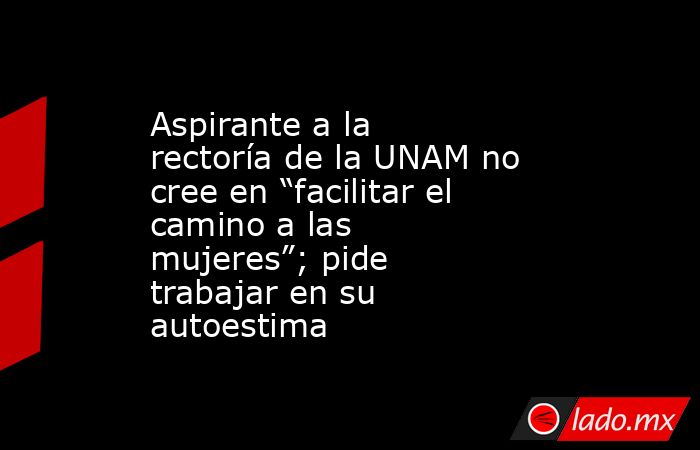 Aspirante a la rectoría de la UNAM no cree en “facilitar el camino a las mujeres”; pide trabajar en su autoestima. Noticias en tiempo real