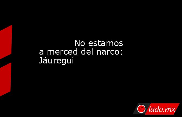             No estamos a merced del narco: Jáuregui            . Noticias en tiempo real