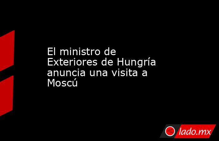 El ministro de Exteriores de Hungría anuncia una visita a Moscú. Noticias en tiempo real