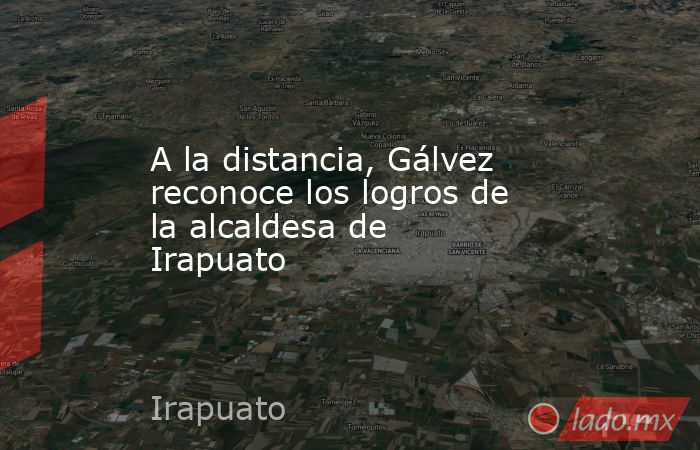 A la distancia, Gálvez reconoce los logros de la alcaldesa de Irapuato. Noticias en tiempo real