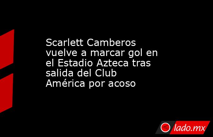 Scarlett Camberos vuelve a marcar gol en el Estadio Azteca tras salida del Club América por acoso. Noticias en tiempo real