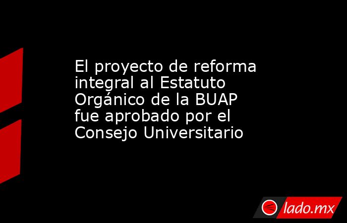 El proyecto de reforma integral al Estatuto Orgánico de la BUAP fue aprobado por el Consejo Universitario. Noticias en tiempo real