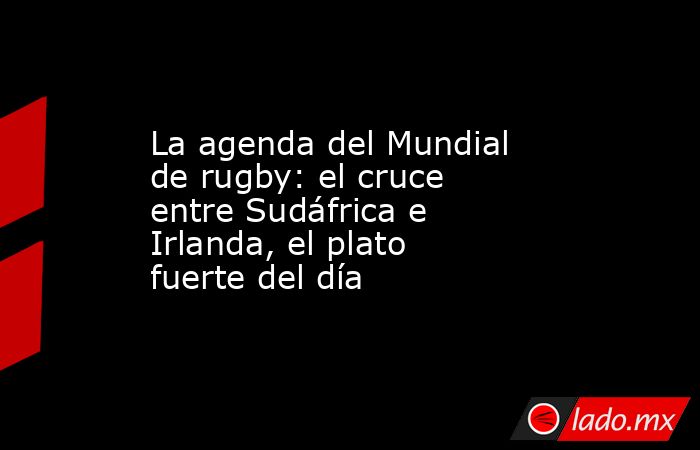 La agenda del Mundial de rugby: el cruce entre Sudáfrica e Irlanda, el plato fuerte del día. Noticias en tiempo real