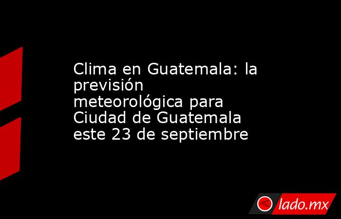 Clima en Guatemala: la previsión meteorológica para Ciudad de Guatemala este 23 de septiembre. Noticias en tiempo real