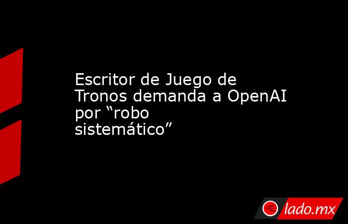 Escritor de Juego de Tronos demanda a OpenAI por “robo sistemático”. Noticias en tiempo real