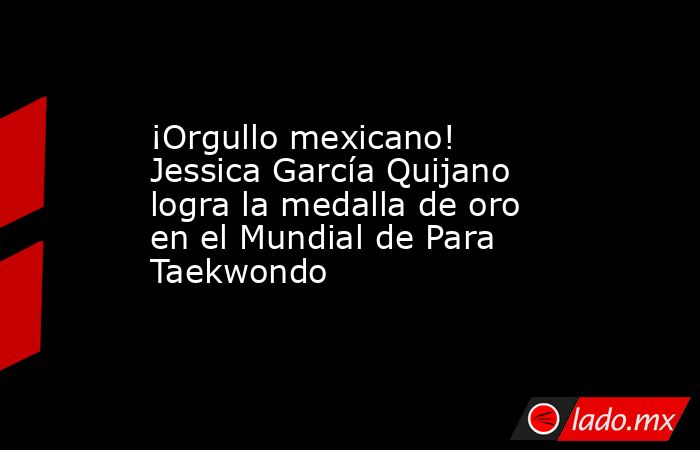 ¡Orgullo mexicano! Jessica García Quijano logra la medalla de oro en el Mundial de Para Taekwondo  . Noticias en tiempo real
