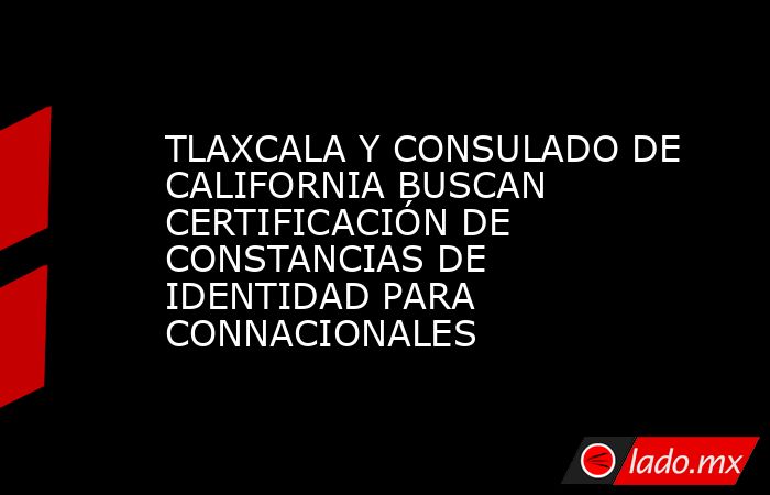 TLAXCALA Y CONSULADO DE CALIFORNIA BUSCAN CERTIFICACIÓN DE CONSTANCIAS DE IDENTIDAD PARA CONNACIONALES. Noticias en tiempo real