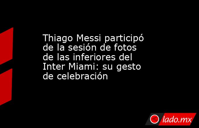 Thiago Messi participó de la sesión de fotos de las inferiores del Inter Miami: su gesto de celebración. Noticias en tiempo real
